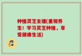 种植灵芝主播(重视养生！学习灵芝种植，享受健康生活)