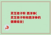 灵芝孢子粉 西洋参(灵芝孢子粉和西洋参的健康组合)