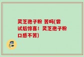 灵芝孢子粉 苦吗(尝试后惊喜！灵芝孢子粉口感不苦)