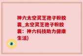 神六太空灵芝孢子粉胶囊_太空灵芝孢子粉胶囊：神六科技助力健康生活)