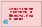 三秀灵芝孢子粉的价格_三秀灵芝孢子粉：优质健康滋补品，价格合理，值得拥有