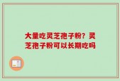大量吃灵芝孢子粉？灵芝孢子粉可以长期吃吗