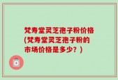 梵寿堂灵芝孢子粉价格(梵寿堂灵芝孢子粉的市场价格是多少？)