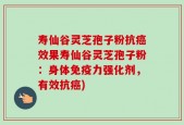 寿仙谷灵芝孢子粉抗癌效果寿仙谷灵芝孢子粉：身体免疫力强化剂，有效抗癌)