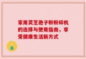 家用灵芝孢子粉粉碎机的选择与使用指南，享受健康生活新方式