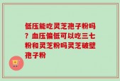 低压能吃灵芝孢子粉吗？血压偏低可以吃三七粉和灵芝粉吗灵芝破壁孢子粉