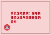 帝灵芝岐黄饮：探寻其独特之处与健康养生的紧密