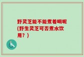 野灵芝能不能煮着喝呢(野生灵芝可否煮水饮用？)