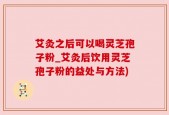 艾灸之后可以喝灵芝孢子粉_艾灸后饮用灵芝孢子粉的益处与方法)