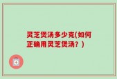 灵芝煲汤多少克(如何正确用灵芝煲汤？)