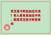灵芝孢子粉后血压升高？老人患有高血压中风，服用灵芝孢子粉管用吗