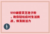 999破壁灵芝孢子粉，助你轻松应对生活挑战，焕发新活力