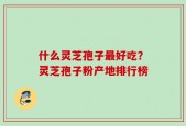 什么灵芝孢子最好吃？灵芝孢子粉产地排行榜