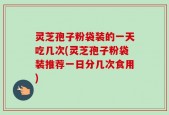 灵芝孢子粉袋装的一天吃几次(灵芝孢子粉袋装推荐一日分几次食用)