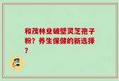和茂林业破壁灵芝孢子粉？养生保健的新选择？