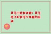 灵芝三贴和多糖？灵芝孢子粉和芝宁多糖的区别