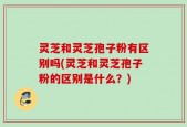 灵芝和灵芝孢子粉有区别吗(灵芝和灵芝孢子粉的区别是什么？)