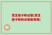 灵芝孢子粉试管(灵芝孢子粉的试管新发现)