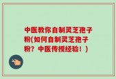 中医教你自制灵芝孢子粉(如何自制灵芝孢子粉？中医传授经验！)
