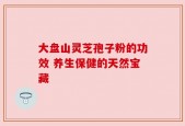 大盘山灵芝孢子粉的功效 养生保健的天然宝藏