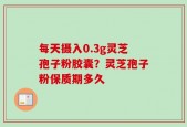 每天摄入0.3g灵芝孢子粉胶囊？灵芝孢子粉保质期多久