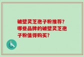 破壁灵芝孢子粉推荐？哪些品牌的破壁灵芝孢子粉值得购买？