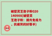 破壁灵芝孢子粉G20140908(破壁灵芝孢子粉：提升免疫力，抗疲劳的好帮手)
