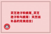 灵芝孢子粉鹿茸_灵芝孢子粉与鹿茸：天然滋补品的完美结合)