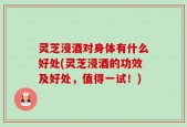 灵芝浸酒对身体有什么好处(灵芝浸酒的功效及好处，值得一试！)