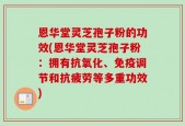 恩华堂灵芝孢子粉的功效(恩华堂灵芝孢子粉：拥有抗氧化、免疫调节和抗疲劳等多重功效)
