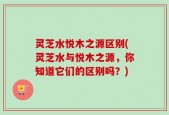灵芝水悦木之源区别(灵芝水与悦木之源，你知道它们的区别吗？)