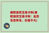 康熙源灵芝孢子粉(康熙源灵芝孢子粉：自然生态养生，价值不凡)