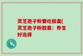 灵芝孢子粉要吃胶囊(灵芝孢子粉胶囊：养生好选择