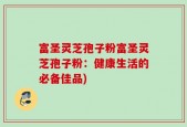 富圣灵芝孢子粉富圣灵芝孢子粉：健康生活的必备佳品)
