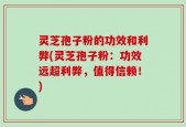 灵芝孢子粉的功效和利弊(灵芝孢子粉：功效远超利弊，值得信赖！)