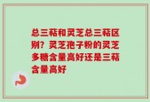总三萜和灵芝总三萜区别？灵芝孢子粉的灵芝多糖含量高好还是三萜含量高好