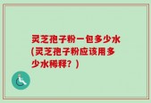 灵芝孢子粉一包多少水(灵芝孢子粉应该用多少水稀释？)