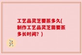 工艺品灵芝要蒸多久(制作工艺品灵芝需要蒸多长时间？)