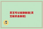 灵芝可以抵御新冠(灵芝能抗击新冠)