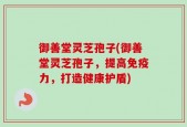 御善堂灵芝孢子(御善堂灵芝孢子，提高免疫力，打造健康护盾)