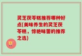 灵芝茯苓糕推荐哪种好点(美味养生的灵芝茯苓糕，惊艳味蕾的推荐之选)