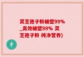 灵芝孢子粉破壁99%_高效破壁99% 灵芝孢子粉 纯净营养)