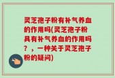 灵芝孢子粉有补气养血的作用吗(灵芝孢子粉具有补气养血的作用吗？，一种关于灵芝孢子粉的疑问)