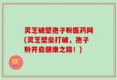 灵芝破壁孢子粉医药网(灵芝壁垒打破，孢子粉开启健康之路！)
