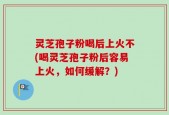 灵芝孢子粉喝后上火不(喝灵芝孢子粉后容易上火，如何缓解？)