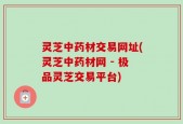 灵芝中药材交易网址(灵芝中药材网 - 极品灵芝交易平台)