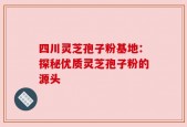 四川灵芝孢子粉基地：探秘优质灵芝孢子粉的源头