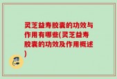 灵芝益寿胶囊的功效与作用有哪些(灵芝益寿胶囊的功效及作用概述)