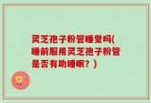 灵芝孢子粉管睡觉吗(睡前服用灵芝孢子粉管是否有助睡眠？)