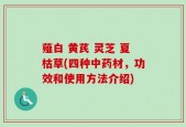 薤白 黄芪 灵芝 夏枯草(四种中药材，功效和使用方法介绍)